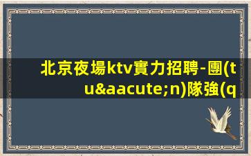 北京夜場ktv實力招聘-團(tuán)隊強(qiáng)大 生意穩(wěn)定好上班不壓不扣